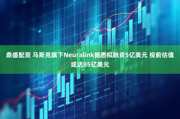 鼎盛配资 马斯克旗下Neuralink据悉拟融资5亿美元 投前估值或达85亿美元
