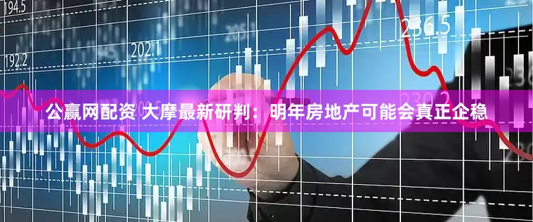 公赢网配资 大摩最新研判：明年房地产可能会真正企稳