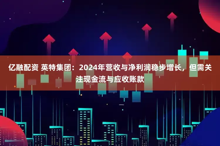 亿融配资 英特集团：2024年营收与净利润稳步增长，但需关注现金流与应收账款