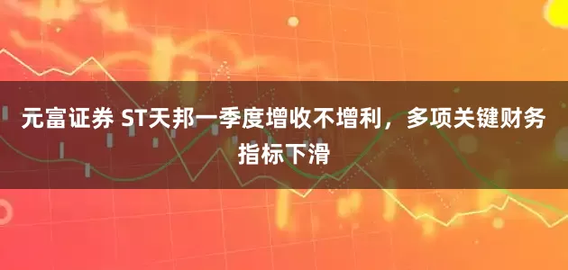 元富证券 ST天邦一季度增收不增利，多项关键财务指标下滑