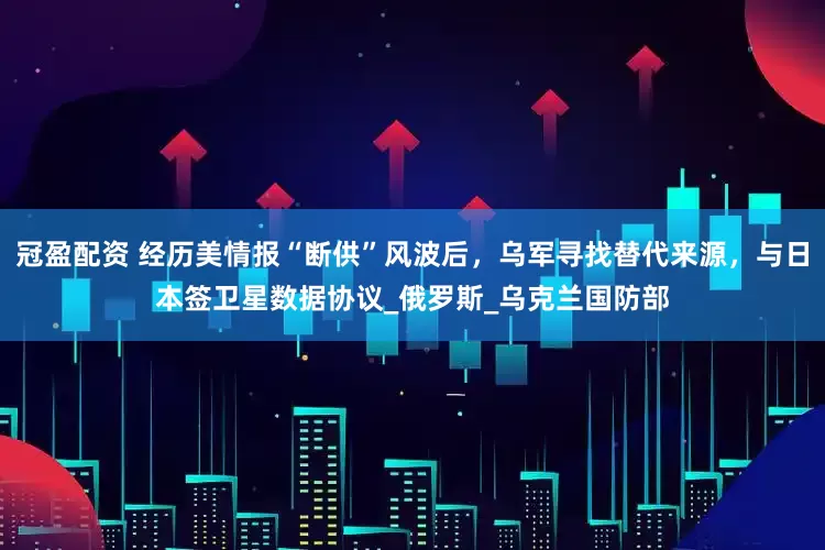 冠盈配资 经历美情报“断供”风波后，乌军寻找替代来源，与日本签卫星数据协议_俄罗斯_乌克兰国防部