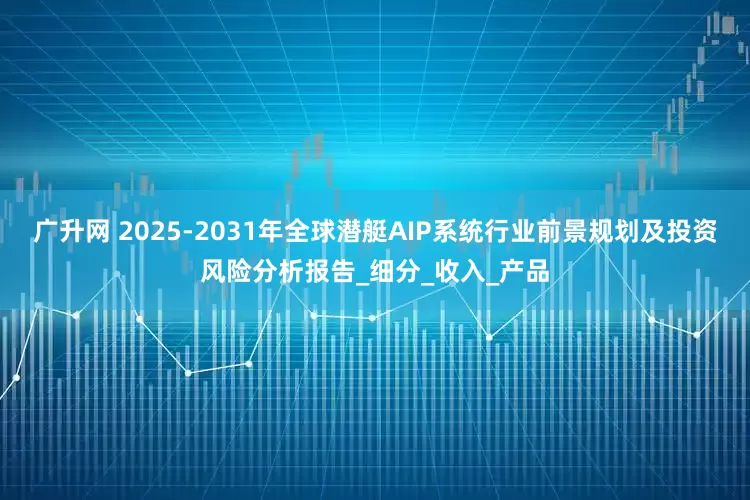 广升网 2025-2031年全球潜艇AIP系统行业前景规划及投资风险分析报告_细分_收入_产品