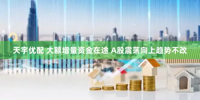 天宇优配 大额增量资金在途 A股震荡向上趋势不改