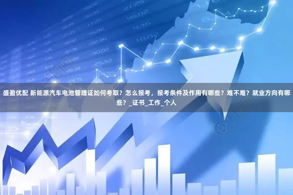 盛盈优配 新能源汽车电池管理证如何考取？怎么报考，报考条件及作用有哪些？难不难？就业方向有哪些？_证书_工作_个人