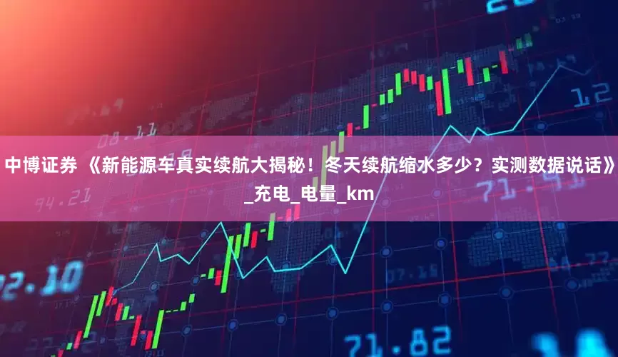 中博证券 《新能源车真实续航大揭秘！冬天续航缩水多少？实测数据说话》_充电_电量_km