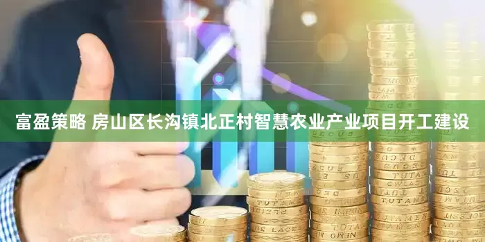 富盈策略 房山区长沟镇北正村智慧农业产业项目开工建设