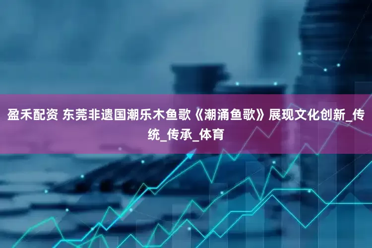 盈禾配资 东莞非遗国潮乐木鱼歌《潮涌鱼歌》展现文化创新_传统_传承_体育