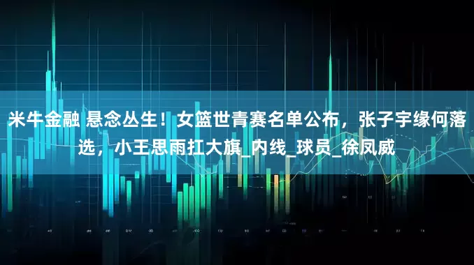 米牛金融 悬念丛生！女篮世青赛名单公布，张子宇缘何落选，小王思雨扛大旗_内线_球员_徐凤威