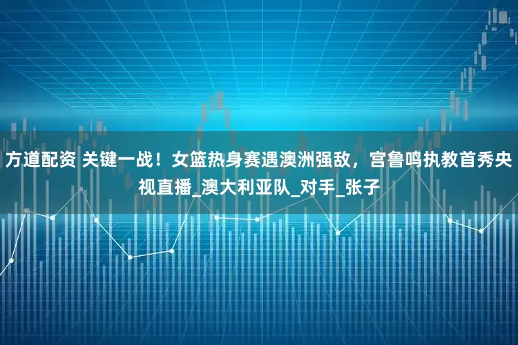 方道配资 关键一战！女篮热身赛遇澳洲强敌，宫鲁鸣执教首秀央视直播_澳大利亚队_对手_张子