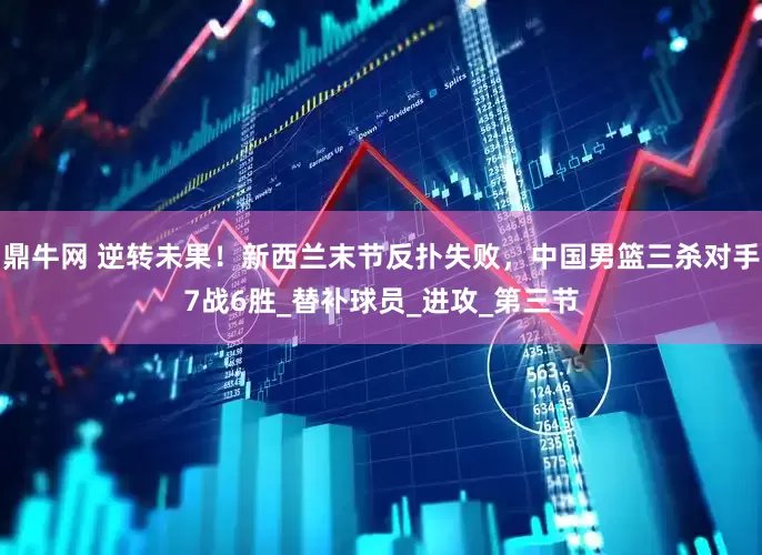 鼎牛网 逆转未果！新西兰末节反扑失败，中国男篮三杀对手7战6胜_替补球员_进攻_第三节