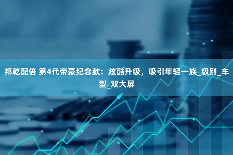 邦乾配倍 第4代帝豪纪念款：炫酷升级，吸引年轻一族_级别_车型_双大屏