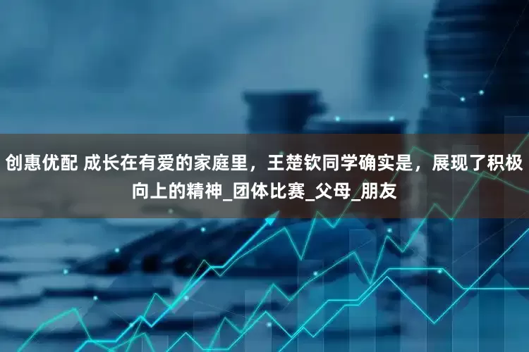 创惠优配 成长在有爱的家庭里，王楚钦同学确实是，展现了积极向上的精神_团体比赛_父母_朋友