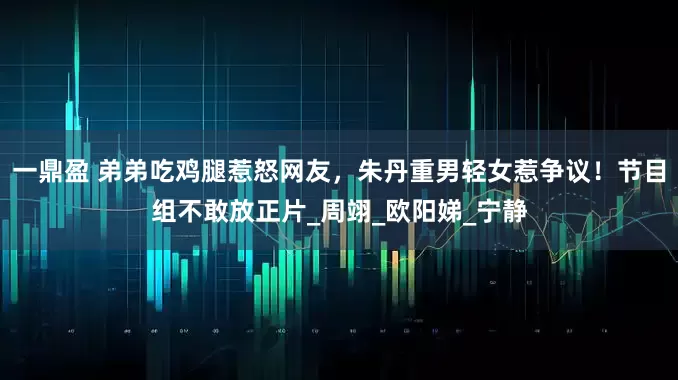 一鼎盈 弟弟吃鸡腿惹怒网友，朱丹重男轻女惹争议！节目组不敢放正片_周翊_欧阳娣_宁静