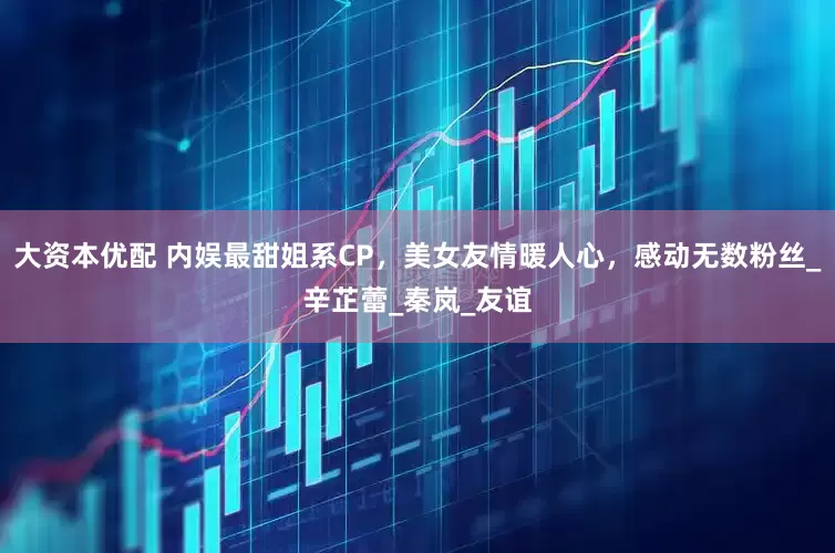 大资本优配 内娱最甜姐系CP，美女友情暖人心，感动无数粉丝_辛芷蕾_秦岚_友谊