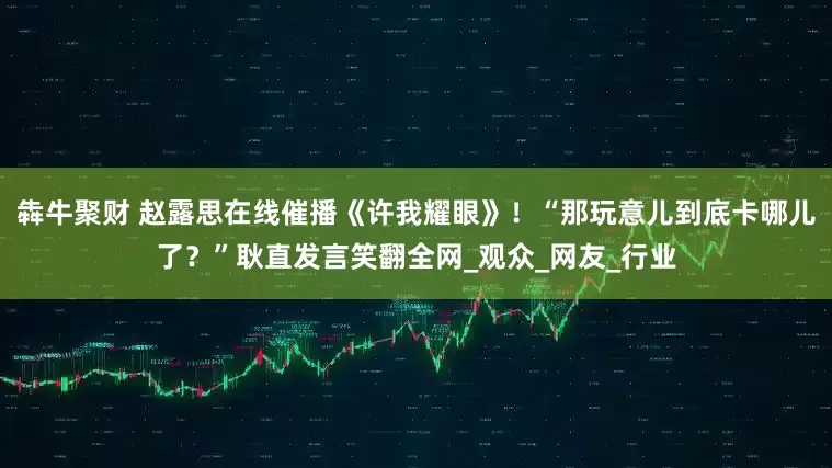 犇牛聚财 赵露思在线催播《许我耀眼》！“那玩意儿到底卡哪儿了？”耿直发言笑翻全网_观众_网友_行业