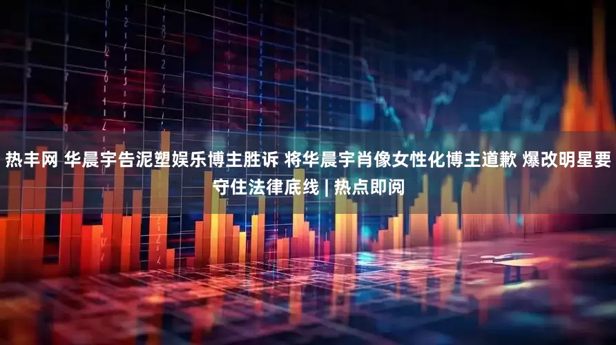 热丰网 华晨宇告泥塑娱乐博主胜诉 将华晨宇肖像女性化博主道歉 爆改明星要守住法律底线 | 热点即阅