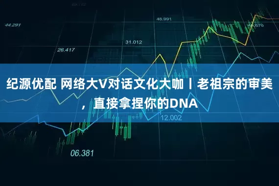 纪源优配 网络大V对话文化大咖丨老祖宗的审美，直接拿捏你的DNA