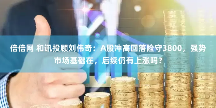 倍倍网 和讯投顾刘伟奇：A股冲高回落险守3800，强势市场基础在，后续仍有上涨吗？