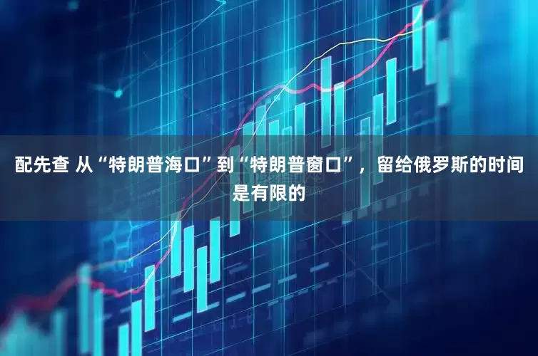 配先查 从“特朗普海口”到“特朗普窗口”，留给俄罗斯的时间是有限的