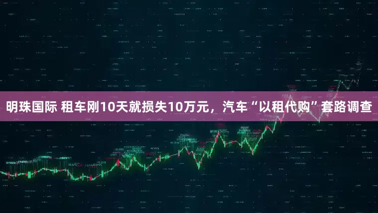 明珠国际 租车刚10天就损失10万元，汽车“以租代购”套路调查