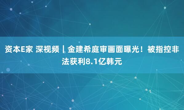 资本E家 深视频｜金建希庭审画面曝光！被指控非法获利8.1亿韩元