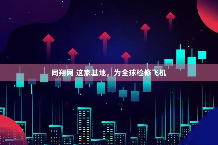 同翔网 这家基地，为全球检修飞机