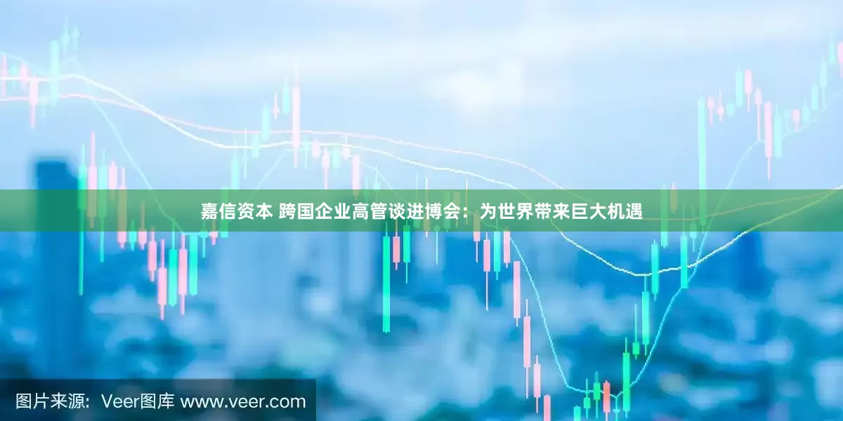 嘉信资本 跨国企业高管谈进博会:为世界带来巨大机遇