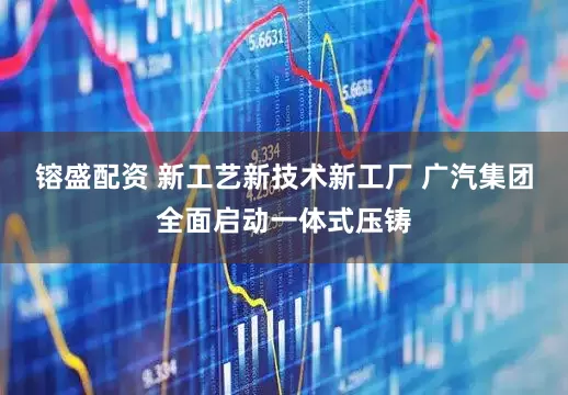 镕盛配资 新工艺新技术新工厂 广汽集团全面启动一体式压铸