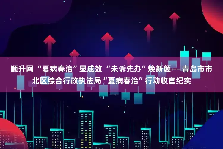 顺升网 “夏病春治”显成效 “未诉先办”焕新颜——青岛市市北区综合行政执法局“夏病春治”行动收官纪实