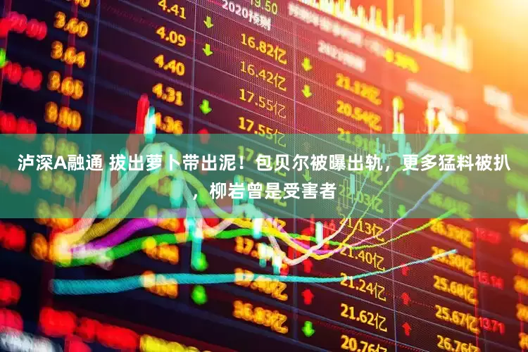 泸深A融通 拔出萝卜带出泥！包贝尔被曝出轨，更多猛料被扒，柳岩曾是受害者